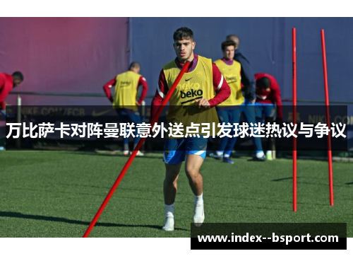 万比萨卡对阵曼联意外送点引发球迷热议与争议