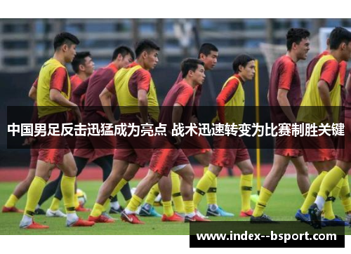 中国男足反击迅猛成为亮点 战术迅速转变为比赛制胜关键