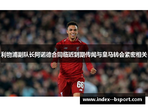 利物浦副队长阿诺德合同临近到期传闻与皇马转会紧密相关