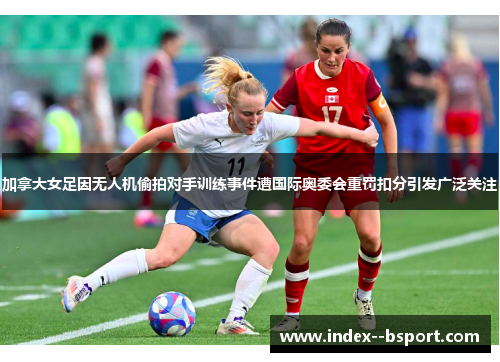 加拿大女足因无人机偷拍对手训练事件遭国际奥委会重罚扣分引发广泛关注