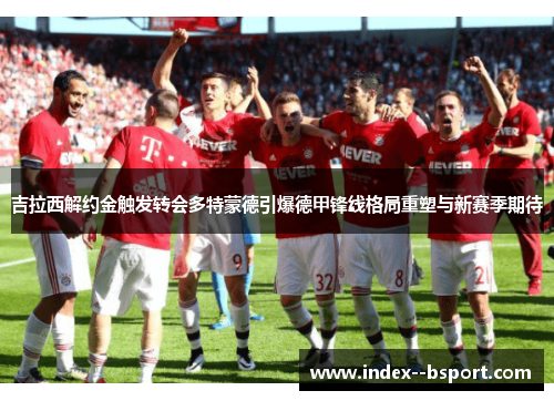吉拉西解约金触发转会多特蒙德引爆德甲锋线格局重塑与新赛季期待