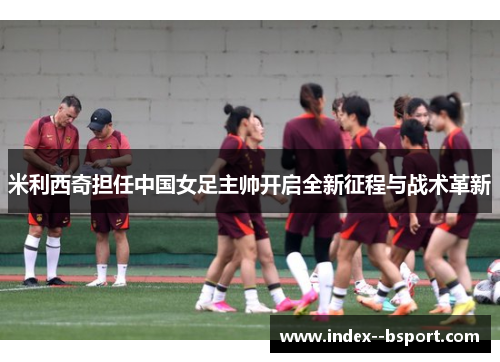 米利西奇担任中国女足主帅开启全新征程与战术革新